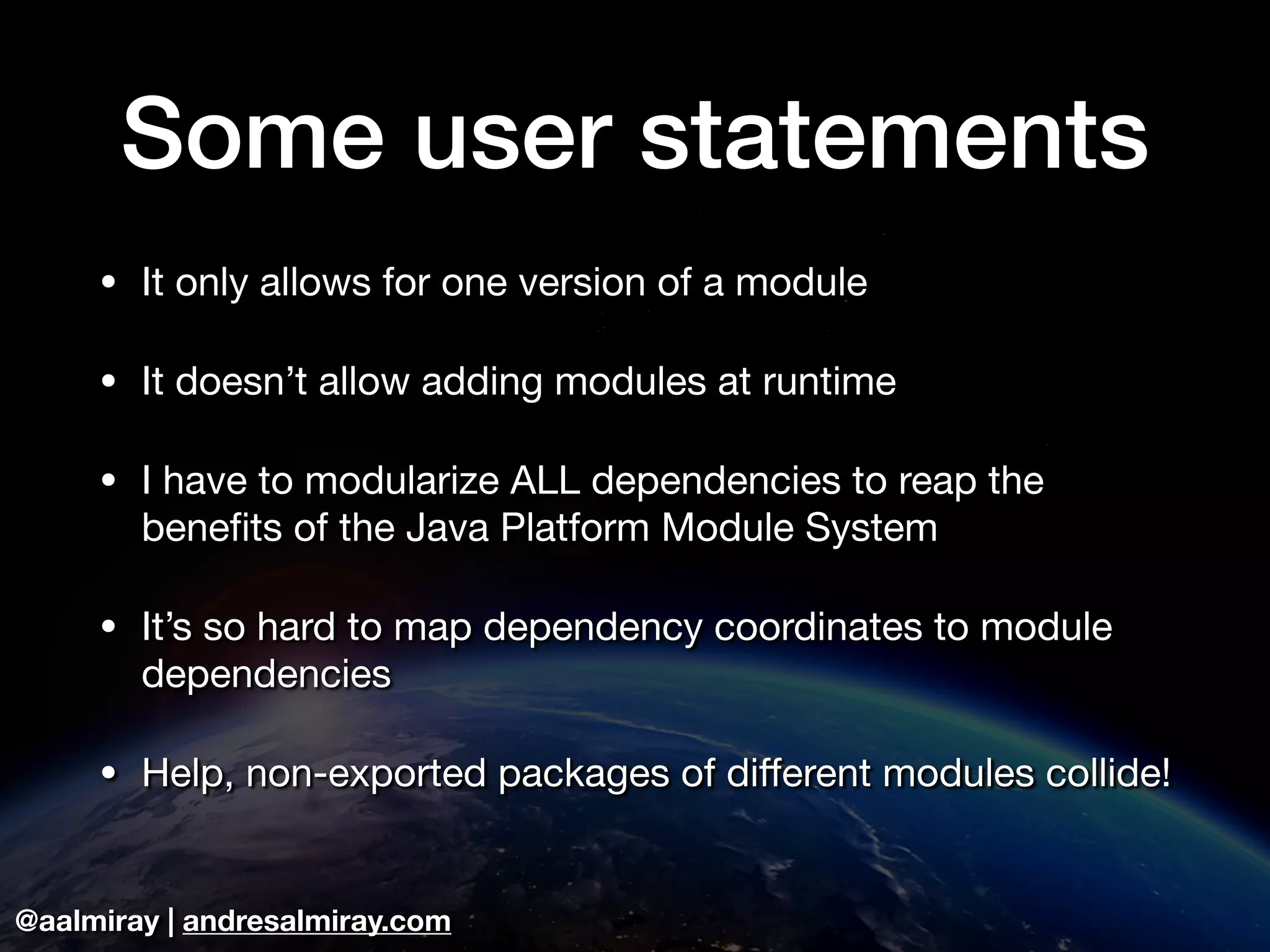 @aalmiray | andresalmiray.com Some user statements • It only allows for one version of a module • It doesn’t allow adding modules at runtime • I have to modularize ALL dependencies to reap the benefits of the Java Platform Module System • It’s so hard to map dependency coordinates to module dependencies • Help, non-exported packages of diﬀerent modules collide! 