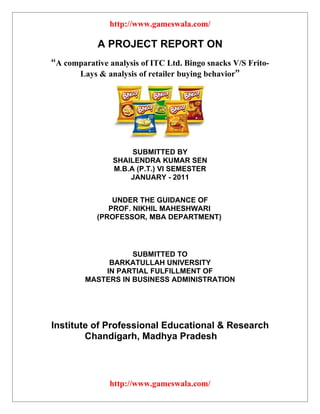 http://www.gameswala.com/

            A PROJECT REPORT ON
“A comparative analysis of ITC Ltd. Bingo snacks V/S Frito-
      Lays & analysis of retailer buying behavior”




                     SUBMITTED BY
                SHAILENDRA KUMAR SEN
                M.B.A (P.T.) VI SEMESTER
                    JANUARY - 2011


                UNDER THE GUIDANCE OF
               PROF. NIKHIL MAHESHWARI
            (PROFESSOR, MBA DEPARTMENT)




                    SUBMITTED TO
              BARKATULLAH UNIVERSITY
             IN PARTIAL FULFILLMENT OF
         MASTERS IN BUSINESS ADMINISTRATION




Institute of Professional Educational & Research
        Chandigarh, Madhya Pradesh




               http://www.gameswala.com/
 