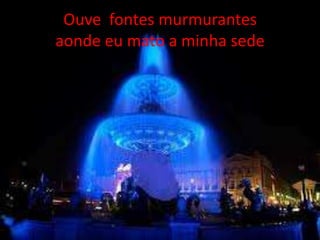 Ouve fontes murmurantes
aonde eu mato a minha sede

 