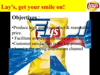 Lay's, get your smile on!
Objectives :
•Produce high quality product & reasonable
price.
• Facilitate as maximum share of market
•Customer satisfaction is the top priority
•Acquire the strong distribution channel
 