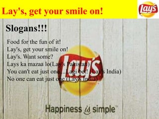 Lay's, get your smile on!
Food for the fun of it!
Lay's, get your smile on!
Lay's. Want some?
Lays ka mazaa lo(Lay's Pakistan)
You can't eat just one....Lagi bet! (Lay's India)
No one can eat just one (Lay's India)
Slogans!!!
 