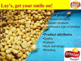 Lay's, get your smile on!
P
R
O
D
U
C
T
•Level of products
•Augmented products
•Consumer products
•Convenience type of product
•Product attributes
•Quality
•Features
•Style and design
•Branding
 