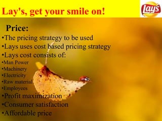 Lay's, get your smile on!
Price:
•The pricing strategy to be used
•Lays uses cost based pricing strategy
•Lays cost consists of:
•Man Power
•Machinery
•Electricity
•Raw material
•Employees
•Profit maximization
•Consumer satisfaction
•Affordable price
 