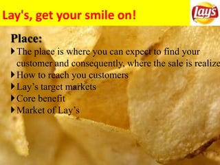 Lay's, get your smile on!
Place:
The place is where you can expect to find your
customer and consequently, where the sale is realize
How to reach you customers
Lay’s target markets
Core benefit
Market of Lay’s
 