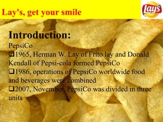 Lay's, get your smile
on!
Introduction:
PepsiCo
1965, Herman W. Lay of Frito lay and Donald
Kendall of Pepsi-cola formed PepsiCo
1986, operations of PepsiCo worldwide food
and beverages were combined
2007, November, PepsiCo was divided in three
units
 