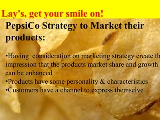 Lay's, get your smile on!
Pepsi
PepsiCo Strategy to Market their
products:
•Having consideration on marketing strategy create th
impression that the products market share and growth
can be enhanced
•Products have some personality & characteristics
•Customers have a channel to express themselve
 