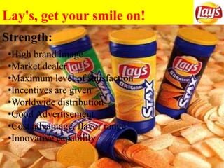 Lay's, get your smile on!
Strength:
•High brand image
•Market dealer
•Maximum level of satisfaction
•Incentives are given
•Worldwide distribution
•Good Advertisement
•Cost advantage, flavor range
•Innovative capability
 