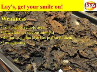 Lay's, get your smile on!
Weakness
•Low supply remote area
•Elite class is not consuming it
•Rumors e.g. that lays has pig fat in them
•Less quantity
 