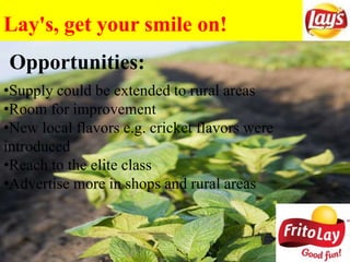 Lay's, get your smile on!
Opportunities:
•Supply could be extended to rural areas
•Room for improvement
•New local flavors e.g. cricket flavors were
introduced
•Reach to the elite class
•Advertise more in shops and rural areas
 