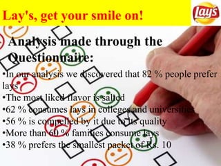 Lay's, get your smile on!
•In our analysis we discovered that 82 % people prefer
lays
•The most liked flavor is salted
•62 % consumes lays in colleges and universities
•56 % is compelled by it due to its quality
•More than 60 % families consume lays
•38 % prefers the smallest packet of Rs. 10
Analysis made through the
Questionnaire:
 