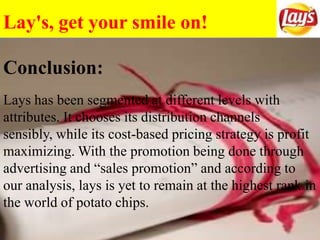 Lay's, get your smile on!
Lays has been segmented at different levels with
attributes. It chooses its distribution channels
sensibly, while its cost-based pricing strategy is profit
maximizing. With the promotion being done through
advertising and “sales promotion” and according to
our analysis, lays is yet to remain at the highest rank in
the world of potato chips.
Conclusion:
 