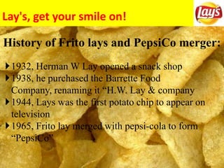 Lay's, get your smile on!
History of Frito lays and PepsiCo merger:
1932, Herman W Lay opened a snack shop
1938, he purchased the Barrette Food
Company, renaming it “H.W. Lay & company
1944, Lays was the first potato chip to appear on
television
1965, Frito lay merged with pepsi-cola to form
“PepsiCo”
 