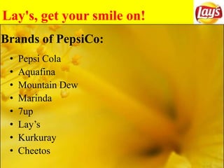 Lay's, get your smile on!
Brands of PepsiCo:
• Pepsi Cola
• Aquafina
• Mountain Dew
• Marinda
• 7up
• Lay’s
• Kurkuray
• Cheetos
 