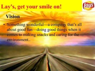Lay's, get your smile on!
• Something wonderful—a company that’s all
about good fun—doing good things when it
comes to making snacks and caring for the
environment..
Vision
 