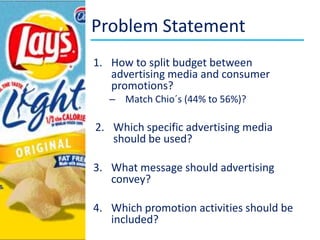 Problem StatementHowtosplitbudgetbetweenadvertising media and consumerpromotions?Match Chio´s (44% to 56%)?Whichspecificadvertising media shouldbeused?Whatmessageshouldadvertisingconvey?Whichpromotionactivitiesshouldbeincluded?