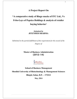 1
A Project Report On
“A comparative study of Bingo snacks of ITC Ltd., Vs
Frito-Lays of Pepsico Holdings & analysis of retailer
buying behavior”
Submitted by
JITENDER SHARMA
Submitted in the partial fulfillment of the requirement for the award of the
Degree of
Master of Business Administration
(2012-14)
School of Business Managenent
Shoolini University of Biotechnology & Management Sciences
Bhajol, Solan, H.P. – 173212
May, 2014
 