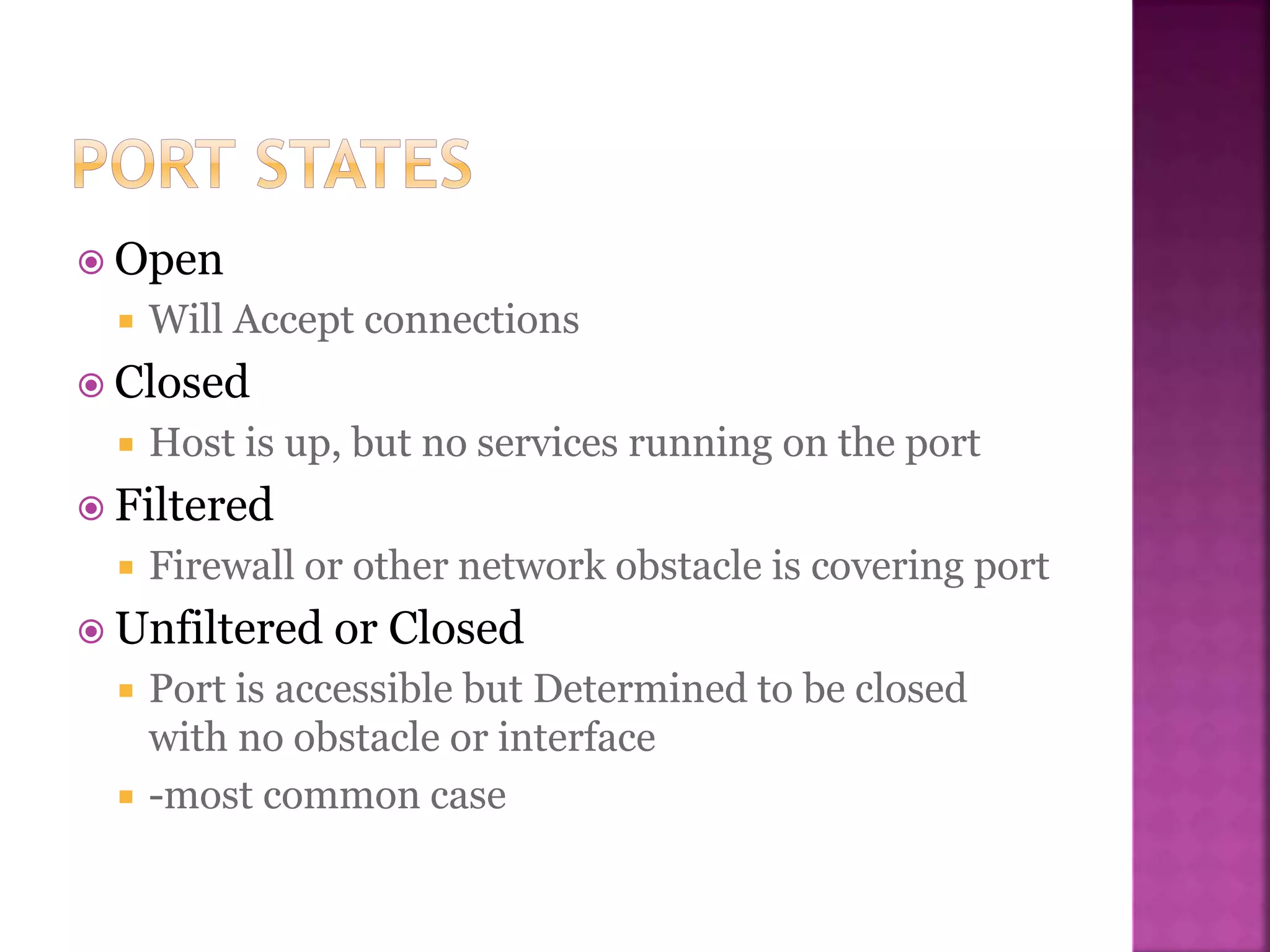  Open
 Will Accept connections
 Closed
 Host is up, but no services running on the port
 Filtered
 Firewall or other network obstacle is covering port
 Unfiltered or Closed
 Port is accessible but Determined to be closed
with no obstacle or interface
 -most common case
 