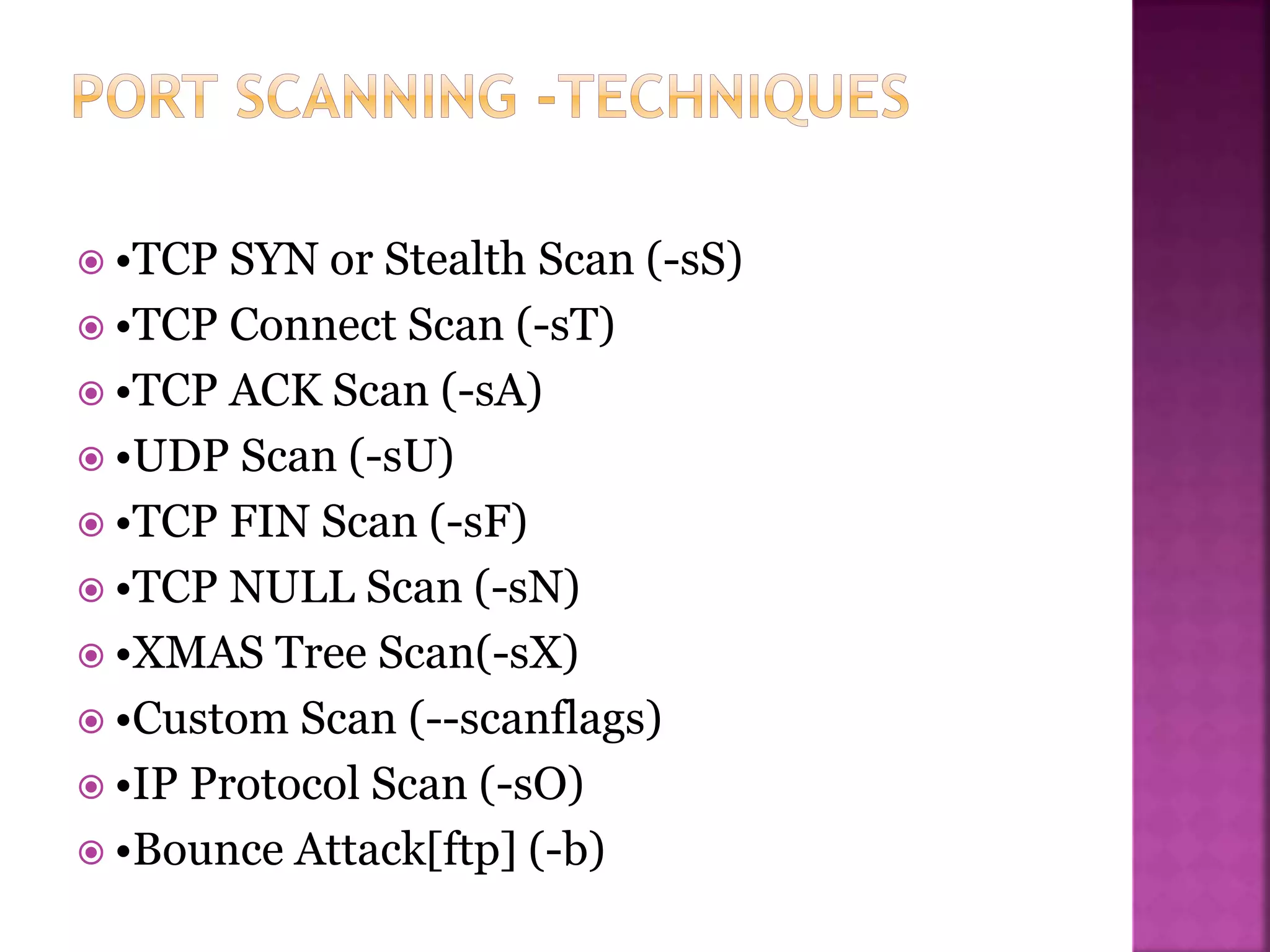  •TCP SYN or Stealth Scan (-sS)
 •TCP Connect Scan (-sT)
 •TCP ACK Scan (-sA)
 •UDP Scan (-sU)
 •TCP FIN Scan (-sF)
 •TCP NULL Scan (-sN)
 •XMAS Tree Scan(-sX)
 •Custom Scan (--scanflags)
 •IP Protocol Scan (-sO)
 •Bounce Attack[ftp] (-b)
 