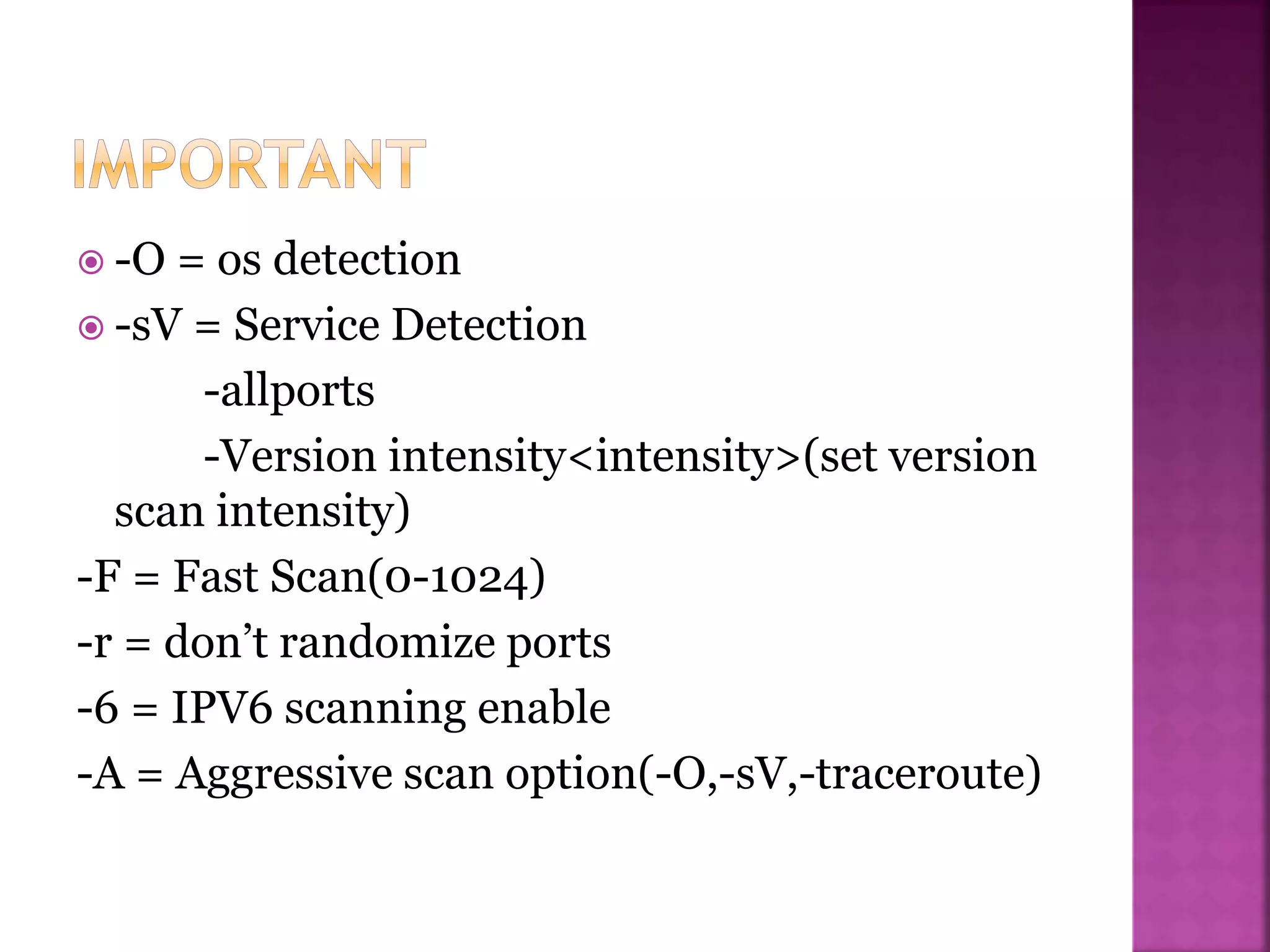  -O = os detection
 -sV = Service Detection
-allports
-Version intensity<intensity>(set version
scan intensity)
-F = Fast Scan(0-1024)
-r = don’t randomize ports
-6 = IPV6 scanning enable
-A = Aggressive scan option(-O,-sV,-traceroute)
 