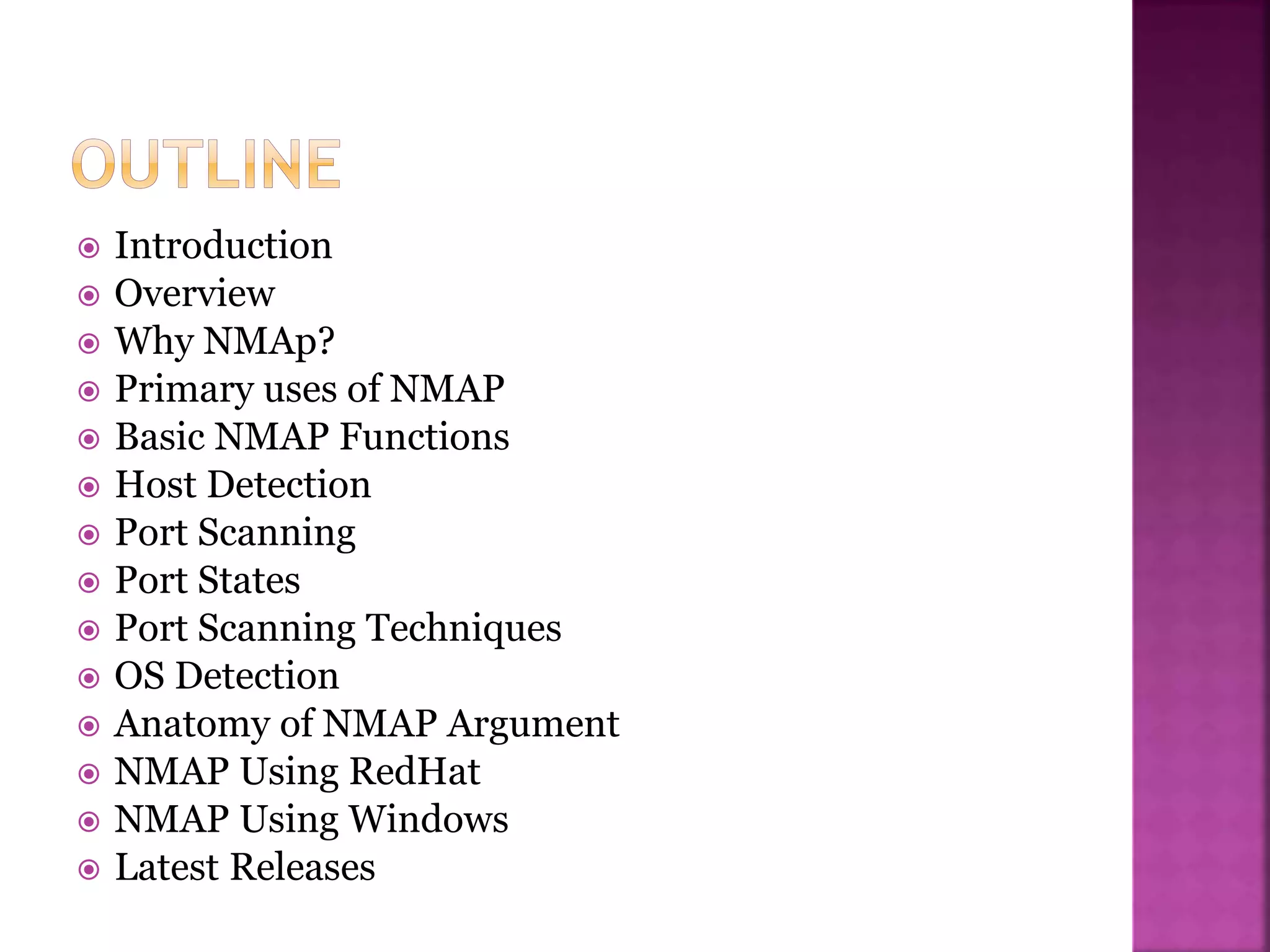 Introduction
 Overview
 Why NMAp?
 Primary uses of NMAP
 Basic NMAP Functions
 Host Detection
 Port Scanning
 Port States
 Port Scanning Techniques
 OS Detection
 Anatomy of NMAP Argument
 NMAP Using RedHat
 NMAP Using Windows
 Latest Releases
 