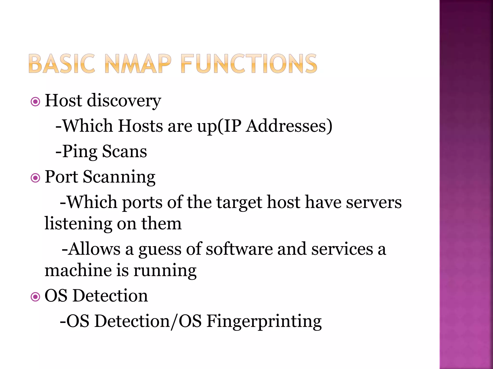  Host discovery
-Which Hosts are up(IP Addresses)
-Ping Scans
 Port Scanning
-Which ports of the target host have servers
listening on them
-Allows a guess of software and services a
machine is running
 OS Detection
-OS Detection/OS Fingerprinting
 