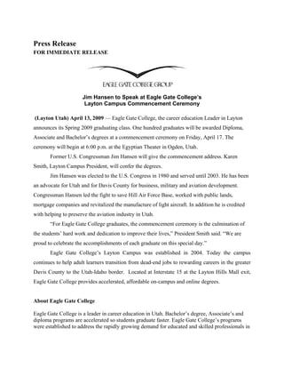 Press Release
FOR IMMEDIATE RELEASE




                      Jim Hansen to Speak at Eagle Gate College’s
                       Layton Campus Commencement Ceremony

(Layton Utah) April 13, 2009 — Eagle Gate College, the career education Leader in Layton
announces its Spring 2009 graduating class. One hundred graduates will be awarded Diploma,
Associate and Bachelor’s degrees at a commencement ceremony on Friday, April 17. The
ceremony will begin at 6:00 p.m. at the Egyptian Theater in Ogden, Utah.
       Former U.S. Congressman Jim Hansen will give the commencement address. Karen
Smith, Layton Campus President, will confer the degrees.
       Jim Hansen was elected to the U.S. Congress in 1980 and served until 2003. He has been
an advocate for Utah and for Davis County for business, military and aviation development.
Congressman Hansen led the fight to save Hill Air Force Base, worked with public lands,
mortgage companies and revitalized the manufacture of light aircraft. In addition he is credited
with helping to preserve the aviation industry in Utah.
       “For Eagle Gate College graduates, the commencement ceremony is the culmination of
the students’ hard work and dedication to improve their lives,” President Smith said. “We are
proud to celebrate the accomplishments of each graduate on this special day.”
       Eagle Gate College’s Layton Campus was established in 2004. Today the campus
continues to help adult learners transition from dead-end jobs to rewarding careers in the greater
Davis County to the Utah-Idaho border. Located at Interstate 15 at the Layton Hills Mall exit,
Eagle Gate College provides accelerated, affordable on-campus and online degrees.


About Eagle Gate College

Eagle Gate College is a leader in career education in Utah. Bachelor’s degree, Associate’s and
diploma programs are accelerated so students graduate faster. Eagle Gate College’s programs
were established to address the rapidly growing demand for educated and skilled professionals in
 