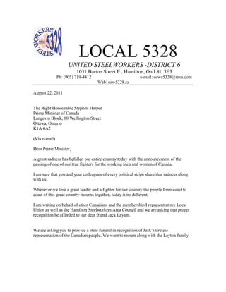 LOCAL 5328
                     UNITED STEELWORKERS -DISTRICT 6
                         1031 Barton Street E., Hamilton, On L8L 3E3
               Ph: (905) 719-4412                            e-mail: uswa5328@msn.com
                                    Web: usw5328.ca

August 22, 2011


The Right Honourable Stephen Harper
Prime Minister of Canada
Langevin Block, 80 Wellington Street
Ottawa, Ontario
K1A 0A2

(Via e-mail)

Dear Prime Minister,

A great sadness has befallen our entire country today with the announcement of the
passing of one of our true fighters for the working men and women of Canada.

I am sure that you and your colleagues of every political stripe share that sadness along
with us.

Whenever we lose a great leader and a fighter for our country the people from coast to
coast of this great country mourns together, today is no different.

I am writing on behalf of other Canadians and the membership I represent at my Local
Union as well as the Hamilton Steelworkers Area Council and we are asking that proper
recognition be afforded to our dear friend Jack Layton.


We are asking you to provide a state funeral in recognition of Jack’s tireless
representation of the Canadian people. We want to mourn along with the Layton family
 