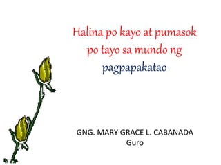 Halina po kayo at pumasok 
po tayo sa mundo ng 
pagpapakatao 
GNG. MARY GRACE L. CABANADA 
Guro 
 
