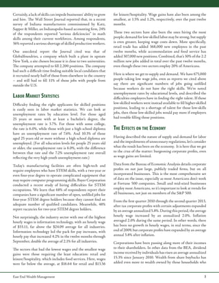 Certainly, a lack of skills can impede businesses’ ability to grow
and hire. The Wall Street Journal reported that, in a recent
survey of Indiana manufacturers commissioned by Katz,
Sapper & Miller, an Indianapolis-based accounting firm, 24%
of the respondents reported “serious deficiencies” in math
skills among their current workforces. Among respondents,
36% reported a serious shortage of skilled production workers.
One anecdotal report the Journal cited was that of
Globalfoundries, a company which built a plant in upstate
New York, a site chosen because it is close to two universities.
The company attempted to fill 2,200 positions. The company
had such a difficult time finding suitable local candidates that
it recruited nearly half of those from elsewhere in the country
– and still had to fill 11% of those jobs with people from
outside the U.S.

Labor Market Statistics
Difficulty finding the right applicants for skilled positions
is easily seen in labor market statistics. We can look at
unemployment rates by education level. For those aged
25 years or more with at least a bachelor’s degree, the
unemployment rate is 3.7%. For those with some college,
the rate is 6.0%, while those with just a high school diploma
have an unemployment rate of 7.6%. And 10.3% of those
aged 25 years old or more without a high school diploma are
unemployed. (For all education levels for people 25 years old
or older, the unemployment rate is 6.0%, with the difference
between that rate and the 7.2% unemployment rate overall
reflecting the very high youth unemployment rate.)
Today’s manufacturing facilities are often high-tech and
require employees who have STEM skills, with a two-year or
even four-year degree to operate complicated equipment that
may require computer programming skills. Bayer Corporation
conducted a recent study of hiring difficulties for STEM
occupations. We learn that 68% of respondents report their
companies have a significant number of open, unfilled jobs for
four-year STEM degree holders because they cannot find an
adequate number of qualified candidates. Meanwhile, 48%
report vacancies for two-year STEM degree holders.
Not surprisingly, the industry sector with one of the highest
hourly wages is information technology, with an hourly wage
of $33.11, far above the $24.09 average for all industries.
Information technology led the pack for pay increases, with
hourly pay that increased 4.2% in the twelve months through
September, double the average of 2.1% for all industries.
The sectors that had the lowest wages and the smallest wage
gains were those requiring the least education: retail and
leisure/hospitality, which includes food services. Here, wages
were far below the average, at $16.64 for retail and $13.56
East End Wealth Management

for leisure/hospitality. Wage gains have also been among the
smallest, at 1.5% and 1.2%, respectively, over the past twelve
months.
These two sectors have also been the ones hiring the most
people; demand for low-skilled labor may be strong, but supply
is even greater, keeping wage costs down. More specifically,
retail trade has added 368,000 new employees in the past
twelve months, while accommodation and food service has
added 307,000 new positions. Combined, that’s 30% of the 2.2
million new jobs added in total over the past twelve months,
even though these two sectors employ 20% of Americans.
Here is where we get to supply and demand. We have 675,000
people taking low wage jobs, even as reports we cited above
say there are significant numbers of jobs going unfilled
because workers do not have the right skills. We’ve noted
unemployment rates by educational levels, and described the
difficulties employers have in finding the right talent. If those
low-skilled workers were instead available to fill higher-skilled
positions, leading to a shortage of talent for those low-skills
jobs, then those low-skilled jobs would pay more if employers
had trouble filling those positions.

The Effects on the Economy
Having described the nature of supply and demand for labor
and the impediments of unnecessary regulations, let’s consider
what the result has been on the economy. It is here that we get
to the crux of the matter: burgeoning corporate profits, even
as wage gains are limited.
Data from the Bureau of Economic Analysis details corporate
profits on not just large, publicly traded firms, but on all
incorporated businesses. This is the most comprehensive set
of data on the issue, especially as most Americans don’t work
at Fortune 500 companies. Small and mid-sized businesses
employ most Americans, so it’s important to look at trends for
all businesses, not just on members of the S&P 500.
From the first quarter 2010 through the second quarter 2013,
after tax corporate profits with certain adjustments expanded
by an average annualized 5.8%. During this period, the average
hourly wage increased by an annualized 2.0%. Inflation
averaged 2.0% during the same period. In other words, there
has been no growth in hourly wages, in real terms, since the
end of 2009, but corporate profits have expanded by an average
annual 3.8% after inflation.
Corporations have been passing along more of their incomes
to their shareholders. In other data from the BEA, dividend
income received by individuals has risen an average annualized
15.3% since January 2010. Wealth from share buybacks has
added even more to wealth owned by those households who

3

 