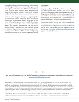 own stocks, including workers who own equity mutual funds in
their 401(k) plans. Still, stock ownership is disproportionately
owned by those on the upper tiers of the income distribution.
Rising corporate profits while real wages remain stagnant
further increases income inequality, which already is evident
based on the lines of educational attainment and occupation.
Returning to the divergence of wages and corporate profits,
the trend cannot continue indefinitely. When one company
controls costs by limiting pay raises, it can increase its own
profits. When all companies control costs by limiting pay
raises, they can increase their profits – but only for a time.
What is one company’s employee with scant pay raises is
another company’s customer with little disposable income
growth. A growing economy depends on consumers who have
a growing source of income. When incomes aren’t growing,
then it becomes difficult for the economy as a whole to expand.

Conclusion
Limping payroll growth is holding back the economy. We may
find that sluggish economic growth is here to stay. When
corporate managers snub risk to support stock prices, they are
doing what they think is best for them under the guise of what
presumably is best for their company. Certainly, they are in
good company: It is a corporate fad. Unfortunately this fad
has the economy stuck in a low to no growth trajectory.
We do not pretend to have the right policy answers for this
very complex dilemma; as it is, we have not even addressed
many tangentially-related, yet still important, topics. We invite
you, the reader, to let us know what your thoughts are on the
subject. Send us a note to info@eastendwealthmanagement.
com to continue the discussion.

For more information on East End Wealth Management, including our performance results, please visit our website:
www.eastendwealthmanagement.com
This information is intended to describe a general investment strategy and is not a recommendation to buy or sell any specific securities. The
strategy discussed does not and should not represent an account’s entire portfolio and in the aggregate may represent only a small percentage of
an account’s portfolio holdings. Any investment carries risk, including the loss of principal. Any investment strategy discussed here or available
through East End Wealth Management is not an obligation of a bank and is not guaranteed by the FDIC and may lose money. Some investments are
not suitable for all investors. Past performance is not indicative of future results. We cannot guarantee that this information is accurate or complete.
As with any investment strategy, you should thoroughly discuss your particular investment situation and with your financial representative and
understand any investment recommendation that might be made before investing any money.
East End Wealth Management is registered as an investment advisor with the States of New York, Florida and California. East End Wealth
Management only transacts business in states where it is properly registered, or is excluded or exempted from registration requirements.

East End Wealth Management

4

 