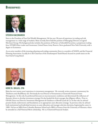 B iographies

STEVEN KACZMAREK
Steve is the President of East End Wealth Management. He has over 30 years of experience in trading and risk
management in a wide range of markets. Most recently, Steve held the position of Managing Director at Legend
Merchant Group. His background also includes the positions of Partner at Schonfeld Securities; a proprietary trading
firm, NYMEX floor trader and Lieutenant, United States Army Reserve. Steve graduated New York University with a
degree in Economics.
As an active member of the investing, planning and trading community, Steve is a member of NAIFA and the Financial
Planning Association. Locally, he is the Chairman of the Southampton Youth Board, focused on youth issues on the
East End of Long Island.

gene d. balas, cfa
Balas has over twenty years’ experience in investment management. He currently writes economic commentary for
TheStreet.com’s RealMoney site. Previously, he was Director of Investments at Genworth Financial Asset
Management. In this role, he performed forecasts on macroeconomic conditions and determined the influences of
thematic drivers to develop investment strategy, He also headed the firm’s manager due diligence efforts. Prior to
GFAM, Gene was Director, Investment Management & Guidance at Merrill Lynch & Co. In that role, he advised
pension funds, endowments and foundations as to appropriate asset allocation strategy. In previous roles, he advised
both institutional and individual investors on asset allocation and manager selection decisions, beginning his career in
1989. He has an MBA from Columbia Business School and a BBA in Finance from the University of Houston, where
he attended on a full National Merit scholarship. He is a Chartered Financial Analyst.

East End Wealth Management

5

 
