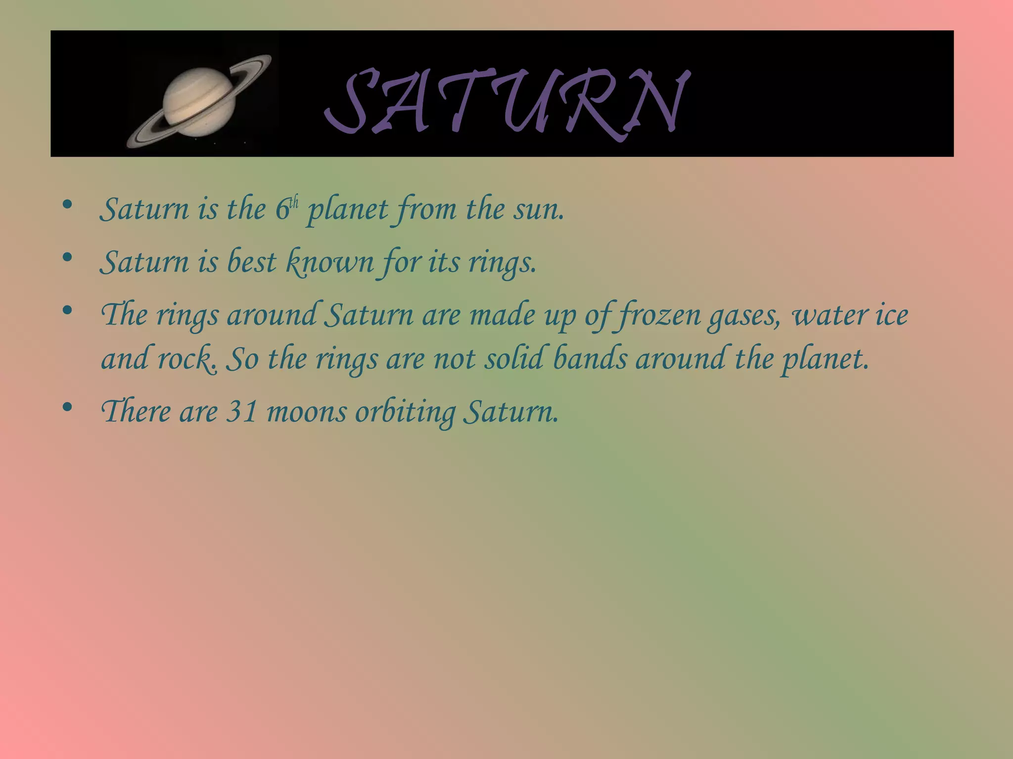 SATURN
• Saturn is the 6th
planet from the sun.
• Saturn is best known for its rings.
• The rings around Saturn are made up of frozen gases, water ice
and rock. So the rings are not solid bands around the planet.
• There are 31 moons orbiting Saturn.
 