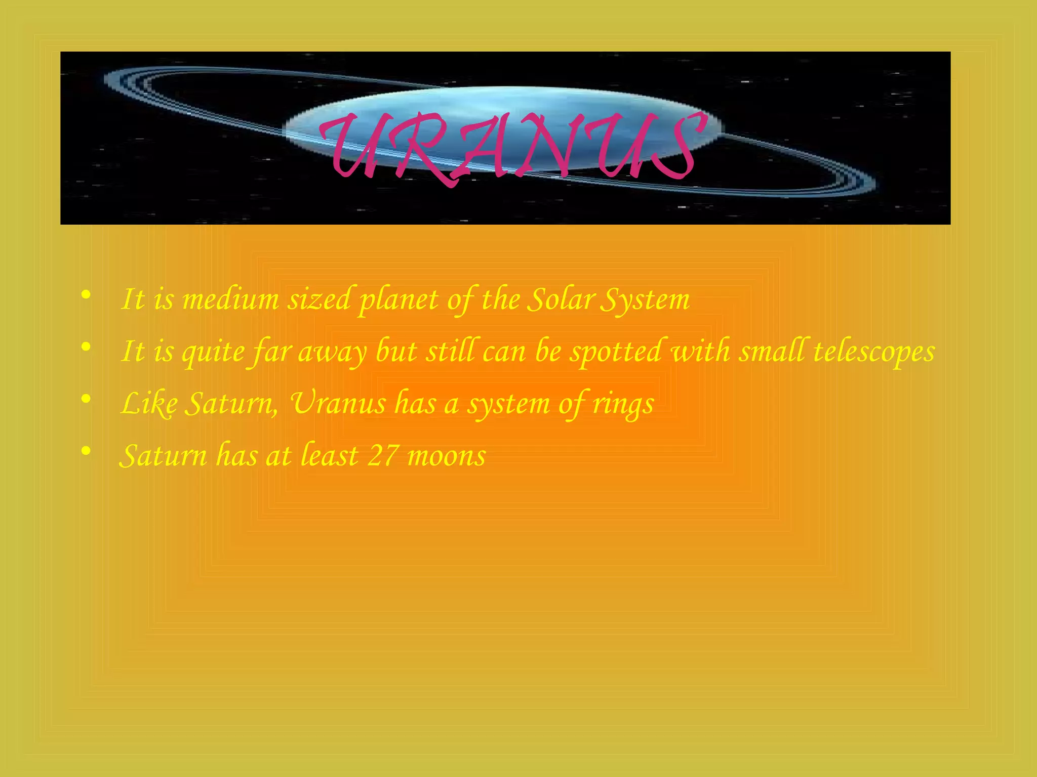 URANUS
• It is medium sized planet of the Solar System
• It is quite far away but still can be spotted with small telescopes
• Like Saturn, Uranus has a system of rings
• Saturn has at least 27 moons
 