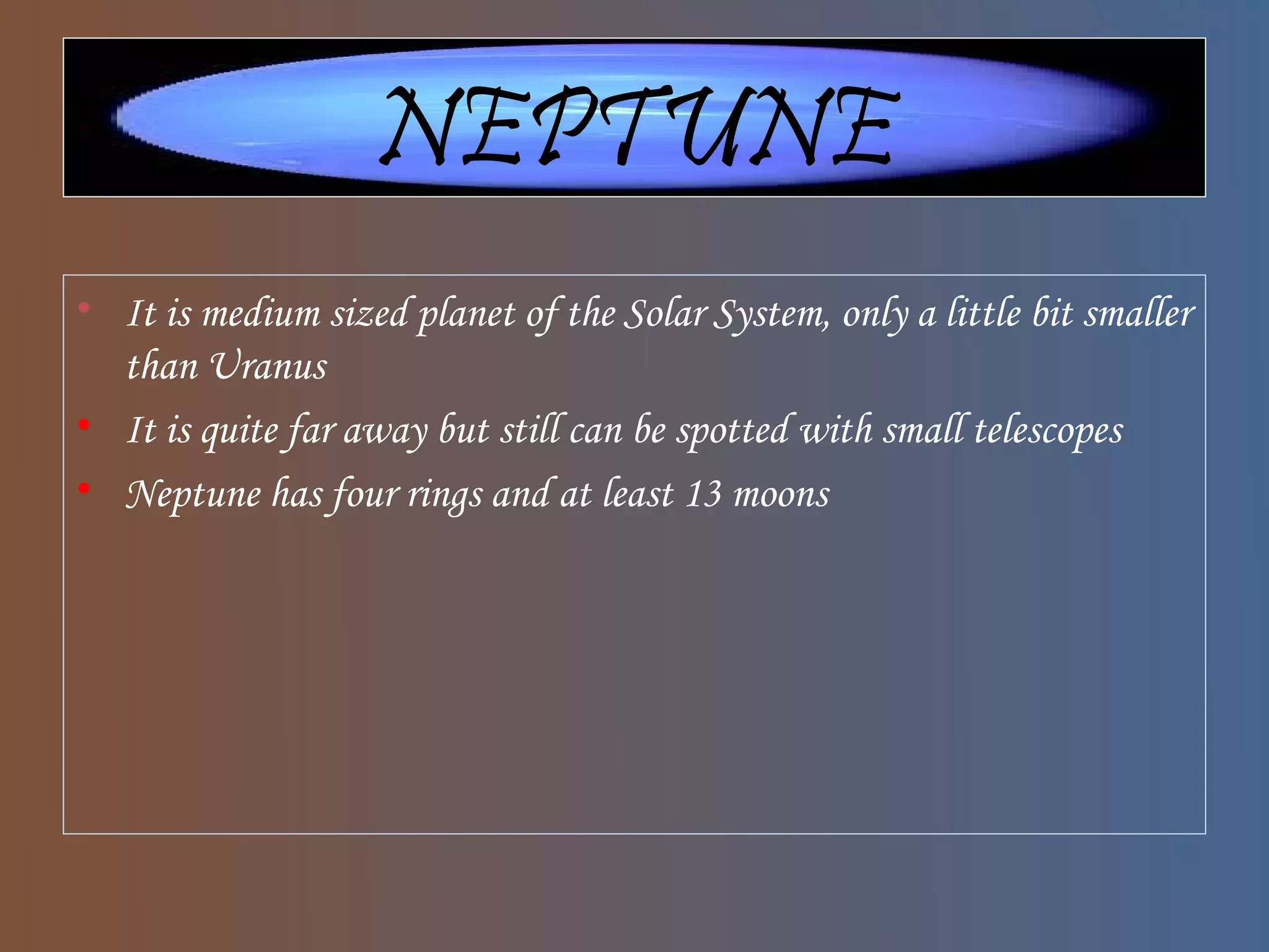NEPTUNE
• It is medium sized planet of the Solar System, only a little bit smaller
than Uranus
• It is quite far away but still can be spotted with small telescopes
• Neptune has four rings and at least 13 moons
 