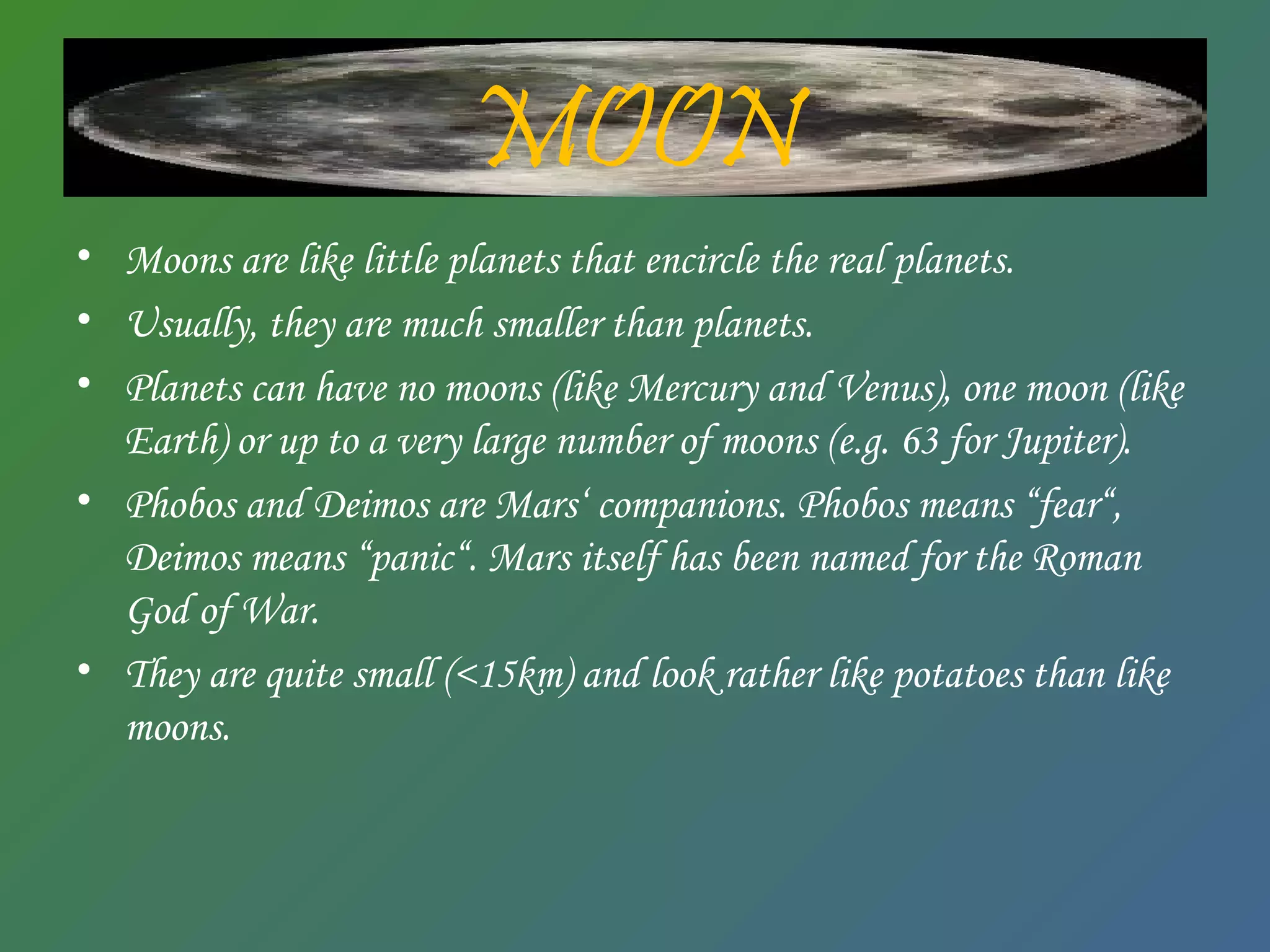 MOON
• Moons are like little planets that encircle the real planets.
• Usually, they are much smaller than planets.
• Planets can have no moons (like Mercury and Venus), one moon (like
Earth) or up to a very large number of moons (e.g. 63 for Jupiter).
• Phobos and Deimos are Mars‘ companions. Phobos means “fear“,
Deimos means “panic“. Mars itself has been named for the Roman
God of War.
• They are quite small (<15km) and look rather like potatoes than like
moons.
 