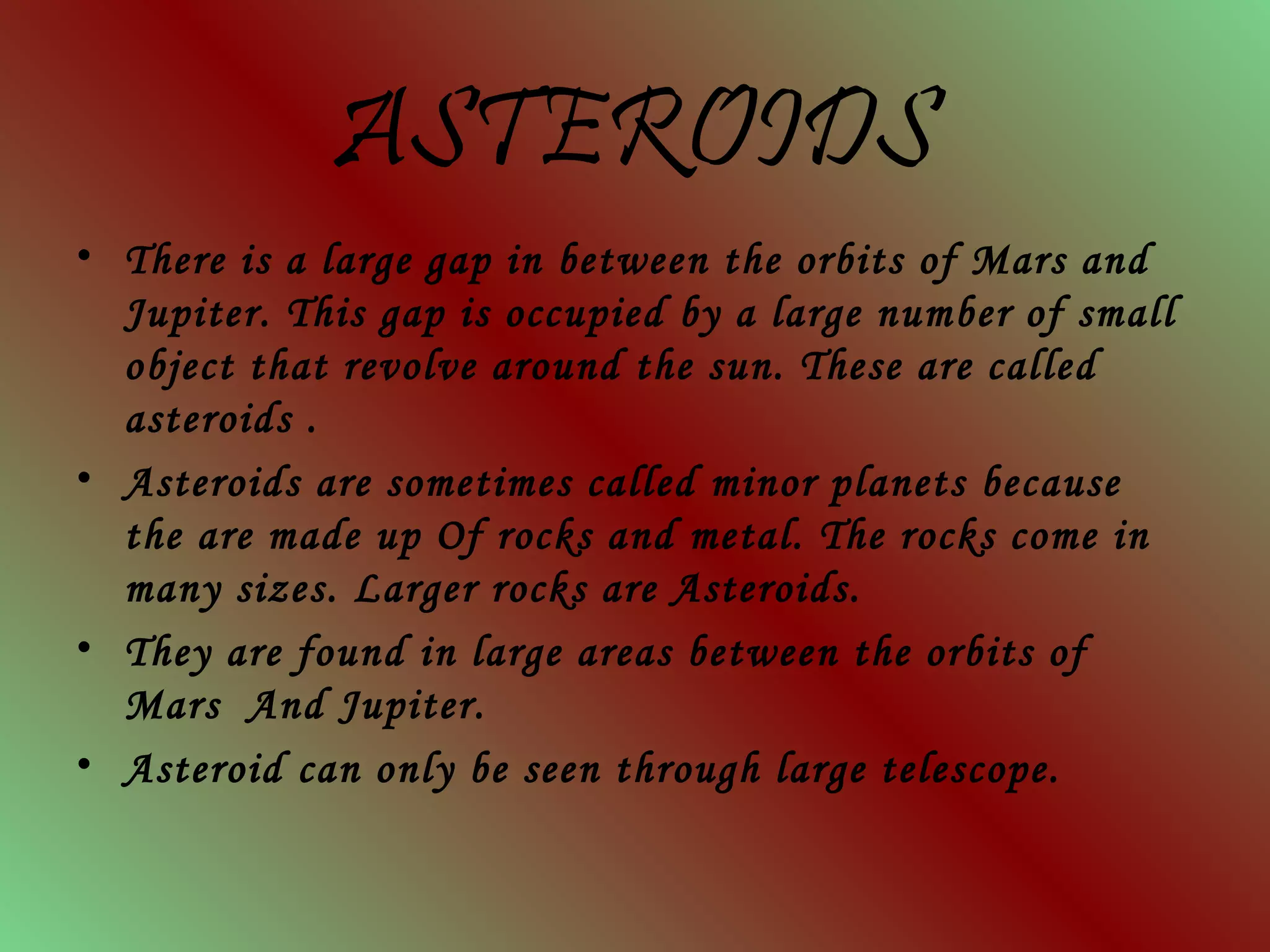 ASTEROIDS
• There is a large gap in between the orbits of Mars and
Jupiter. This gap is occupied by a large number of small
object that revolve around the sun. These are called
asteroids .
• Asteroids are sometimes called minor planets because
the are made up Of rocks and metal. The rocks come in
many sizes. Larger rocks are Asteroids.
• They are found in large areas between the orbits of
Mars And Jupiter.
• Asteroid can only be seen through large telescope.
 