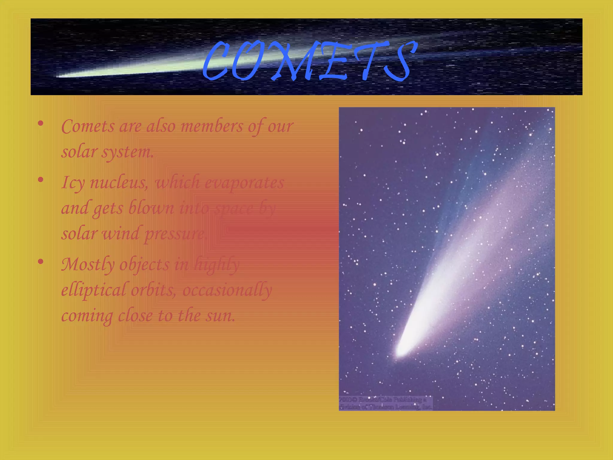COMETS
• Comets are also members of our
solar system.
• Icy nucleus, which evaporates
and gets blown into space by
solar wind pressure.
• Mostly objects in highly
elliptical orbits, occasionally
coming close to the sun.
 
