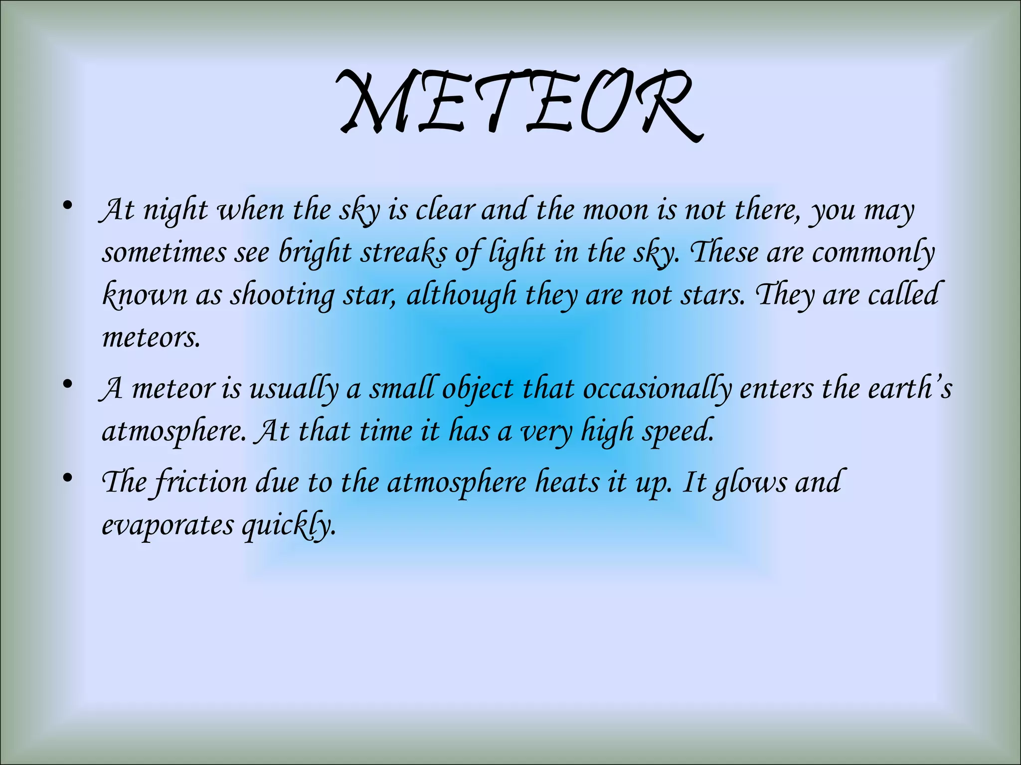 METEOR
• At night when the sky is clear and the moon is not there, you may
sometimes see bright streaks of light in the sky. These are commonly
known as shooting star, although they are not stars. They are called
meteors.
• A meteor is usually a small object that occasionally enters the earth’s
atmosphere. At that time it has a very high speed.
• The friction due to the atmosphere heats it up. It glows and
evaporates quickly.
 