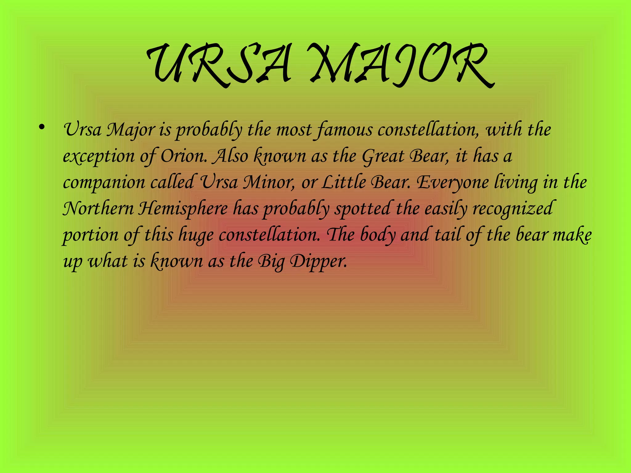 URSA MAJOR
• Ursa Major is probably the most famous constellation, with the
exception of Orion. Also known as the Great Bear, it has a
companion called Ursa Minor, or Little Bear. Everyone living in the
Northern Hemisphere has probably spotted the easily recognized
portion of this huge constellation. The body and tail of the bear make
up what is known as the Big Dipper.
 