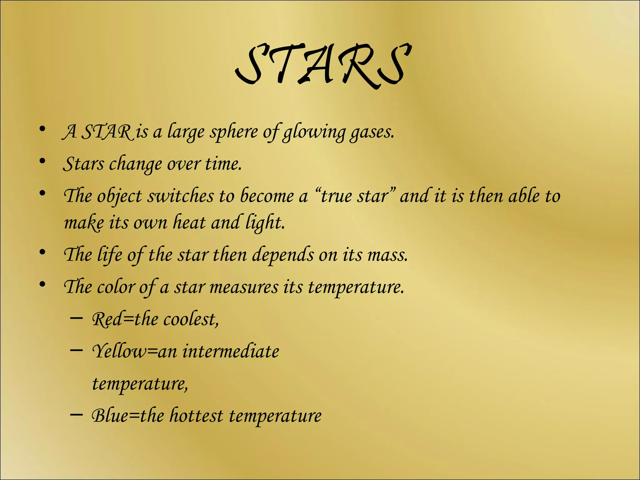 STARS
• A STAR is a large sphere of glowing gases.
• Stars change over time.
• The object switches to become a “true star” and it is then able to
make its own heat and light.
• The life of the star then depends on its mass.
• The color of a star measures its temperature.
– Red=the coolest,
– Yellow=an intermediate
temperature,
– Blue=the hottest temperature
 