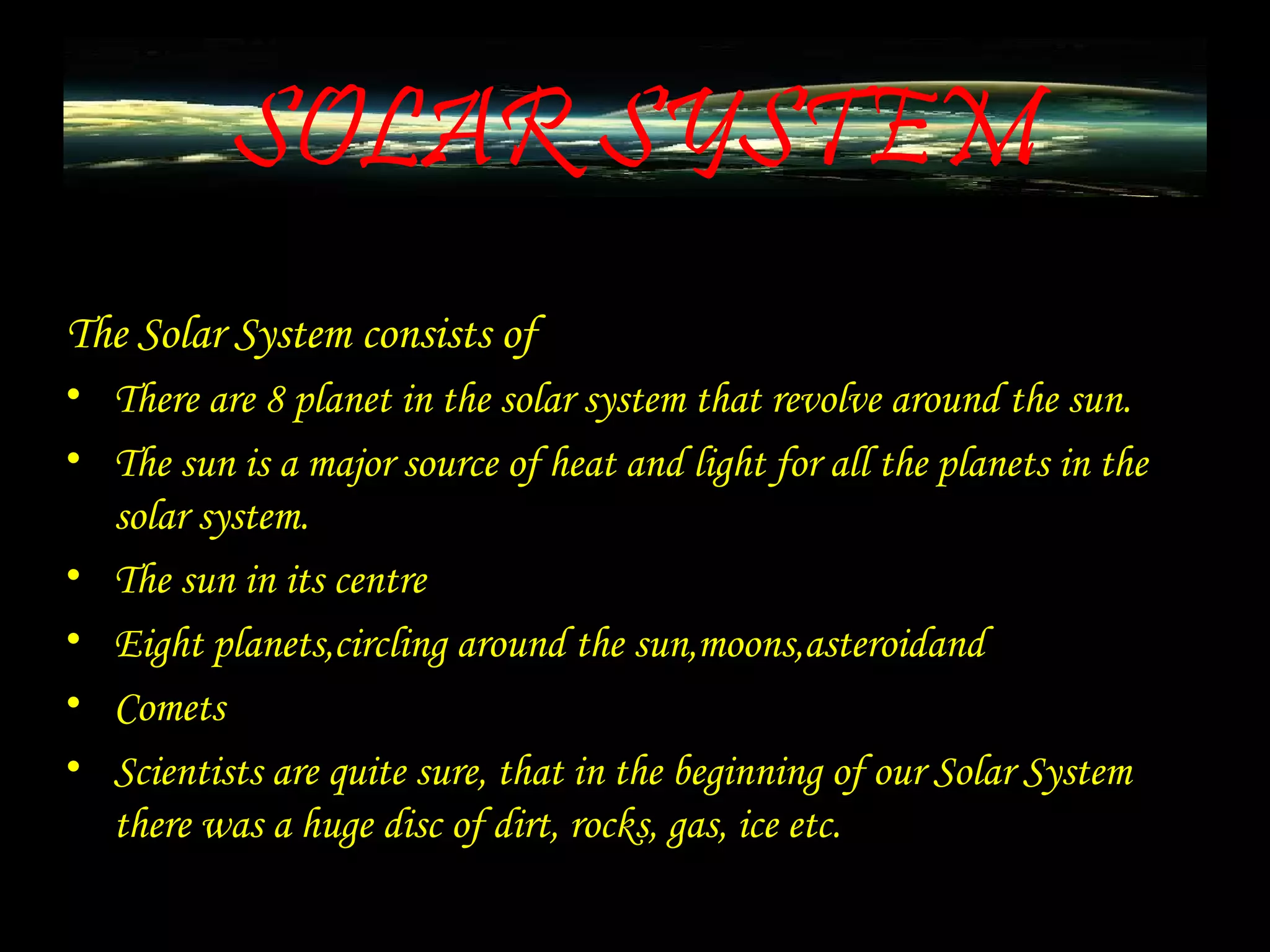 SOLAR SYSTEM
The Solar System consists of
• There are 8 planet in the solar system that revolve around the sun.
• The sun is a major source of heat and light for all the planets in the
solar system.
• The sun in its centre
• Eight planets,circling around the sun,moons,asteroidand
• Comets
• Scientists are quite sure, that in the beginning of our Solar System
there was a huge disc of dirt, rocks, gas, ice etc.
 