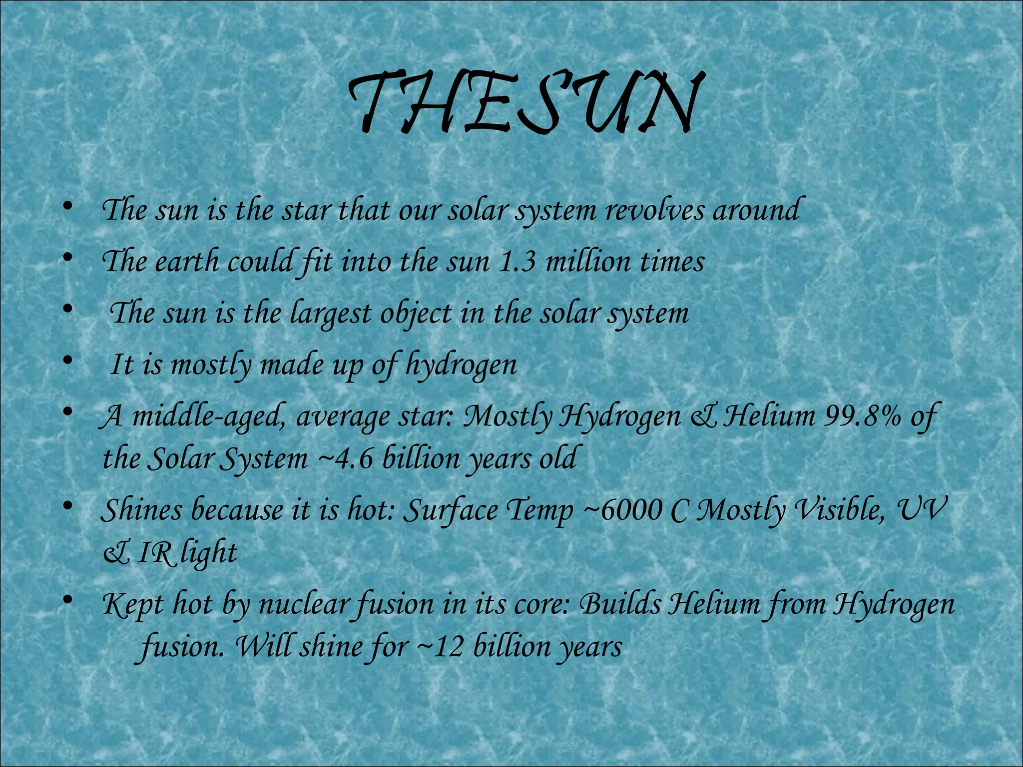 THESUN
• The sun is the star that our solar system revolves around
• The earth could fit into the sun 1.3 million times
• The sun is the largest object in the solar system
• It is mostly made up of hydrogen
• A middle-aged, average star: Mostly Hydrogen & Helium 99.8% of
the Solar System ~4.6 billion years old
• Shines because it is hot: Surface Temp ~6000 C Mostly Visible, UV
& IR light
• Kept hot by nuclear fusion in its core: Builds Helium from Hydrogen
fusion. Will shine for ~12 billion years
 