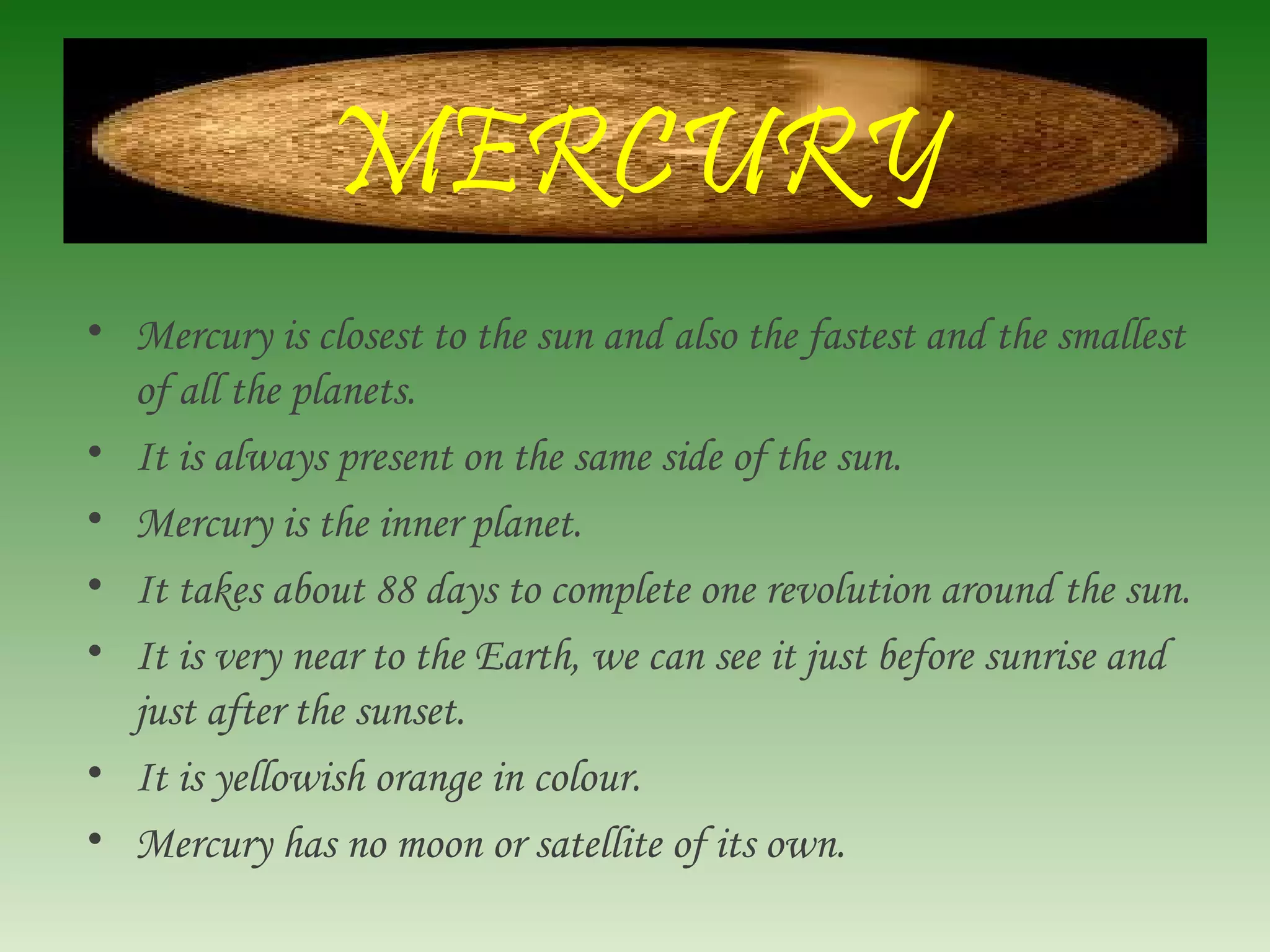 MERCURY
• Mercury is closest to the sun and also the fastest and the smallest
of all the planets.
• It is always present on the same side of the sun.
• Mercury is the inner planet.
• It takes about 88 days to complete one revolution around the sun.
• It is very near to the Earth, we can see it just before sunrise and
just after the sunset.
• It is yellowish orange in colour.
• Mercury has no moon or satellite of its own.
 