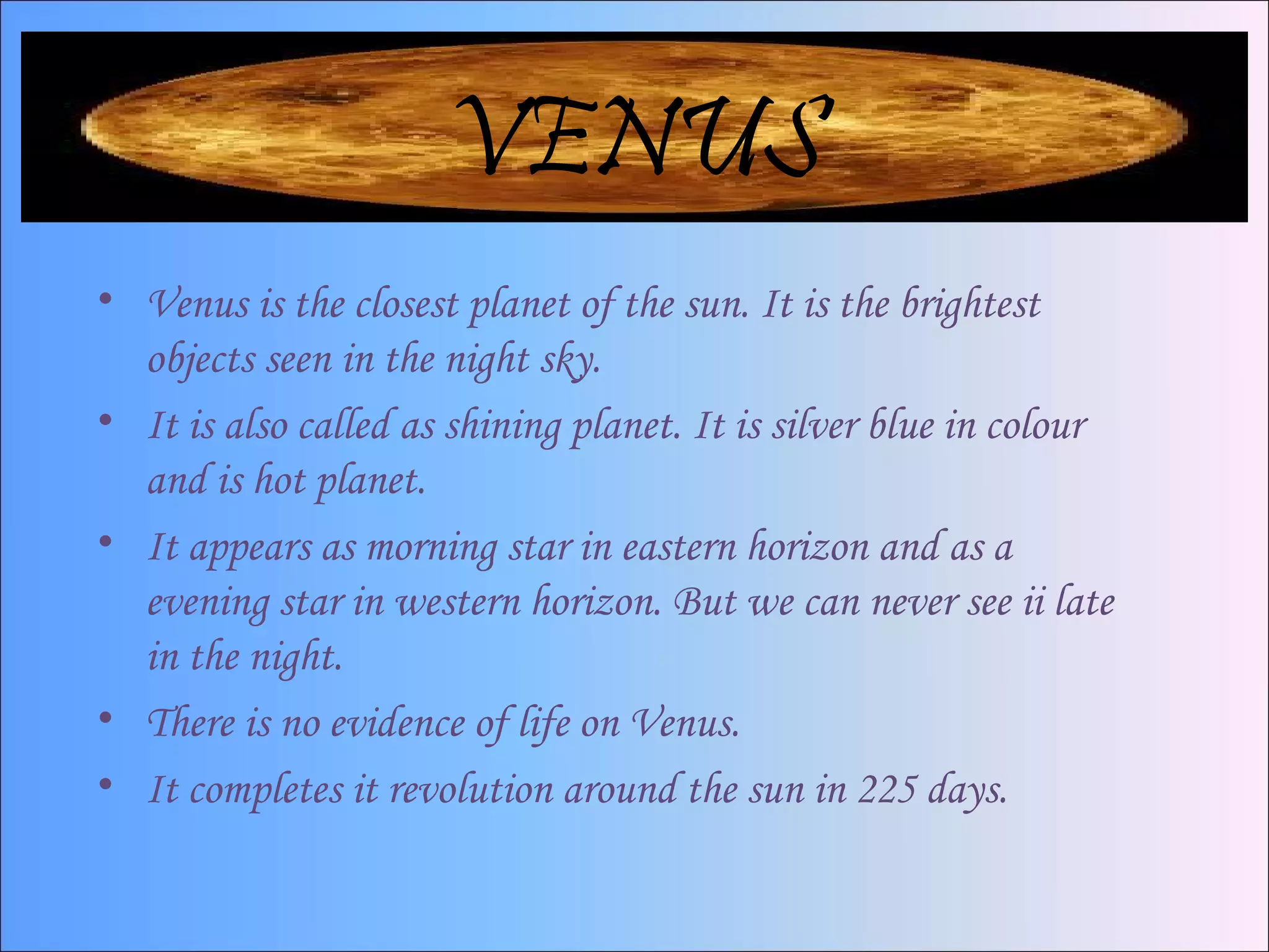 VENUS
• Venus is the closest planet of the sun. It is the brightest
objects seen in the night sky.
• It is also called as shining planet. It is silver blue in colour
and is hot planet.
• It appears as morning star in eastern horizon and as a
evening star in western horizon. But we can never see ii late
in the night.
• There is no evidence of life on Venus.
• It completes it revolution around the sun in 225 days.
 