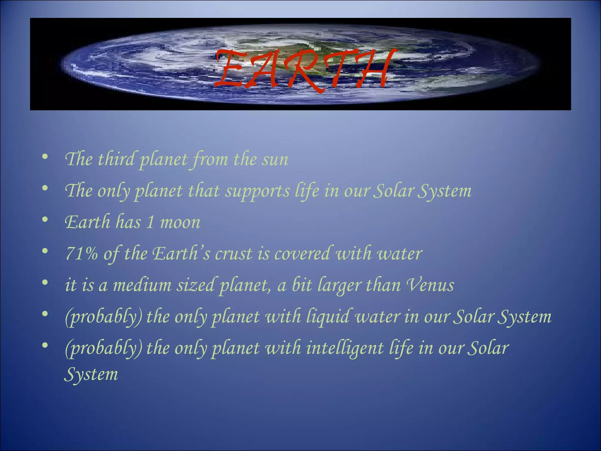 EARTH
• The third planet from the sun
• The only planet that supports life in our Solar System
• Earth has 1 moon
• 71% of the Earth’s crust is covered with water
• it is a medium sized planet, a bit larger than Venus
• (probably) the only planet with liquid water in our Solar System
• (probably) the only planet with intelligent life in our Solar
System
 