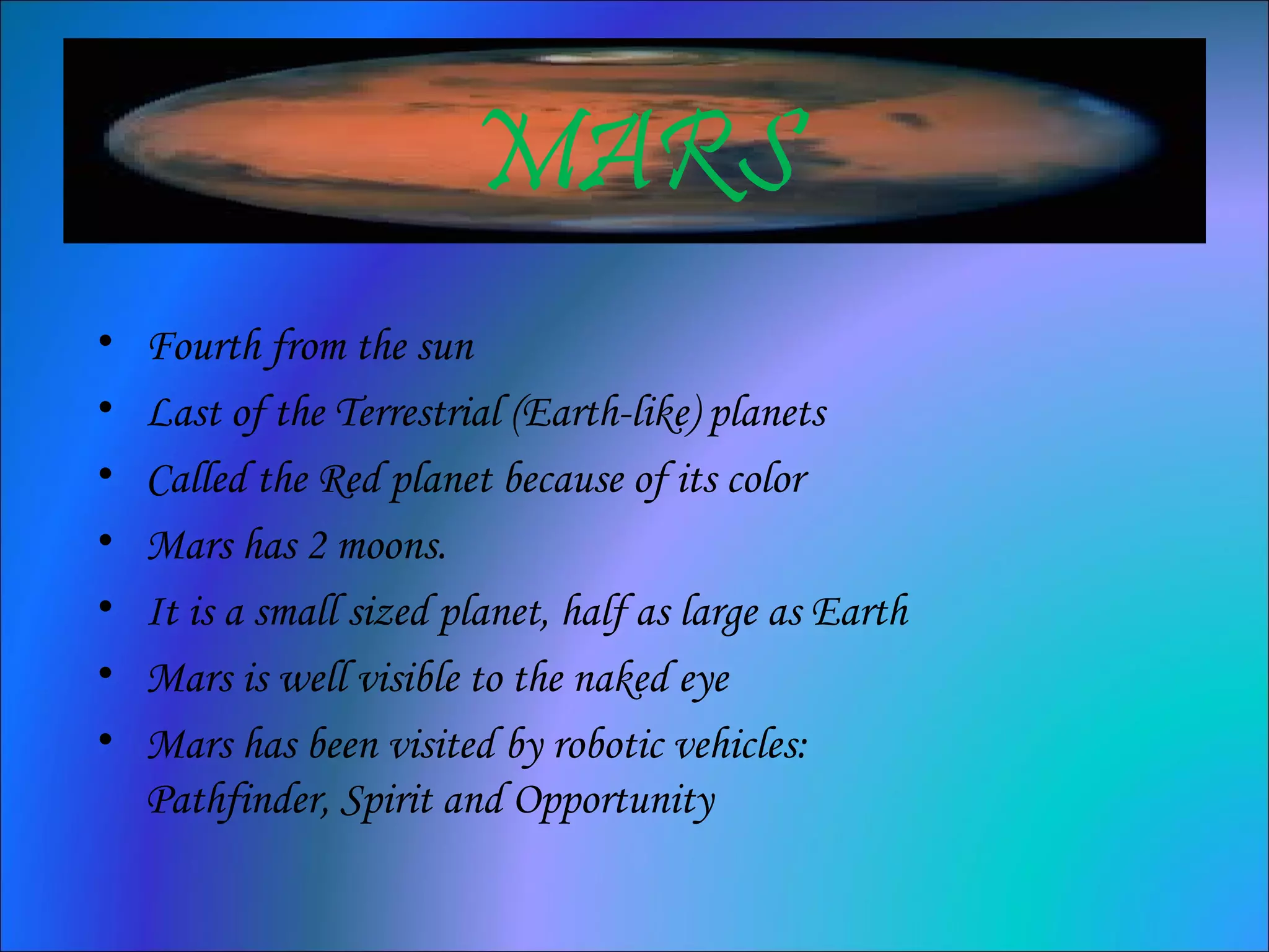 MARS
• Fourth from the sun
• Last of the Terrestrial (Earth-like) planets
• Called the Red planet because of its color
• Mars has 2 moons.
• It is a small sized planet, half as large as Earth
• Mars is well visible to the naked eye
• Mars has been visited by robotic vehicles:
Pathfinder, Spirit and Opportunity
 