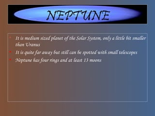 NEPTUNE
• It is medium sized planet of the Solar System, only a little bit smaller
than Uranus
• It is quite far away but still can be spotted with small telescopes
• Neptune has four rings and at least 13 moons
 