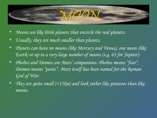 MOON
• Moons are like little planets that encircle the real planets.
• Usually, they are much smaller than planets.
• Planets can have no moons (like Mercury and Venus), one moon (like
Earth) or up to a very large number of moons (e.g. 63 for Jupiter).
• Phobos and Deimos are Mars‘ companions. Phobos means “fear“,
Deimos means “panic“. Mars itself has been named for the Roman
God of War.
• They are quite small (<15km) and look rather like potatoes than like
moons.
 