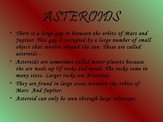 ASTEROIDS
• There is a large gap in between the orbits of Mars and
Jupiter. This gap is occupied by a large number of small
object that revolve around the sun. These are called
asteroids .
• Asteroids are sometimes called minor planets because
the are made up Of rocks and metal. The rocks come in
many sizes. Larger rocks are Asteroids.
• They are found in large areas between the orbits of
Mars And Jupiter.
• Asteroid can only be seen through large telescope.
 
