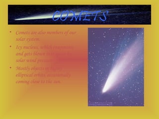 COMETS
• Comets are also members of our
solar system.
• Icy nucleus, which evaporates
and gets blown into space by
solar wind pressure.
• Mostly objects in highly
elliptical orbits, occasionally
coming close to the sun.
 